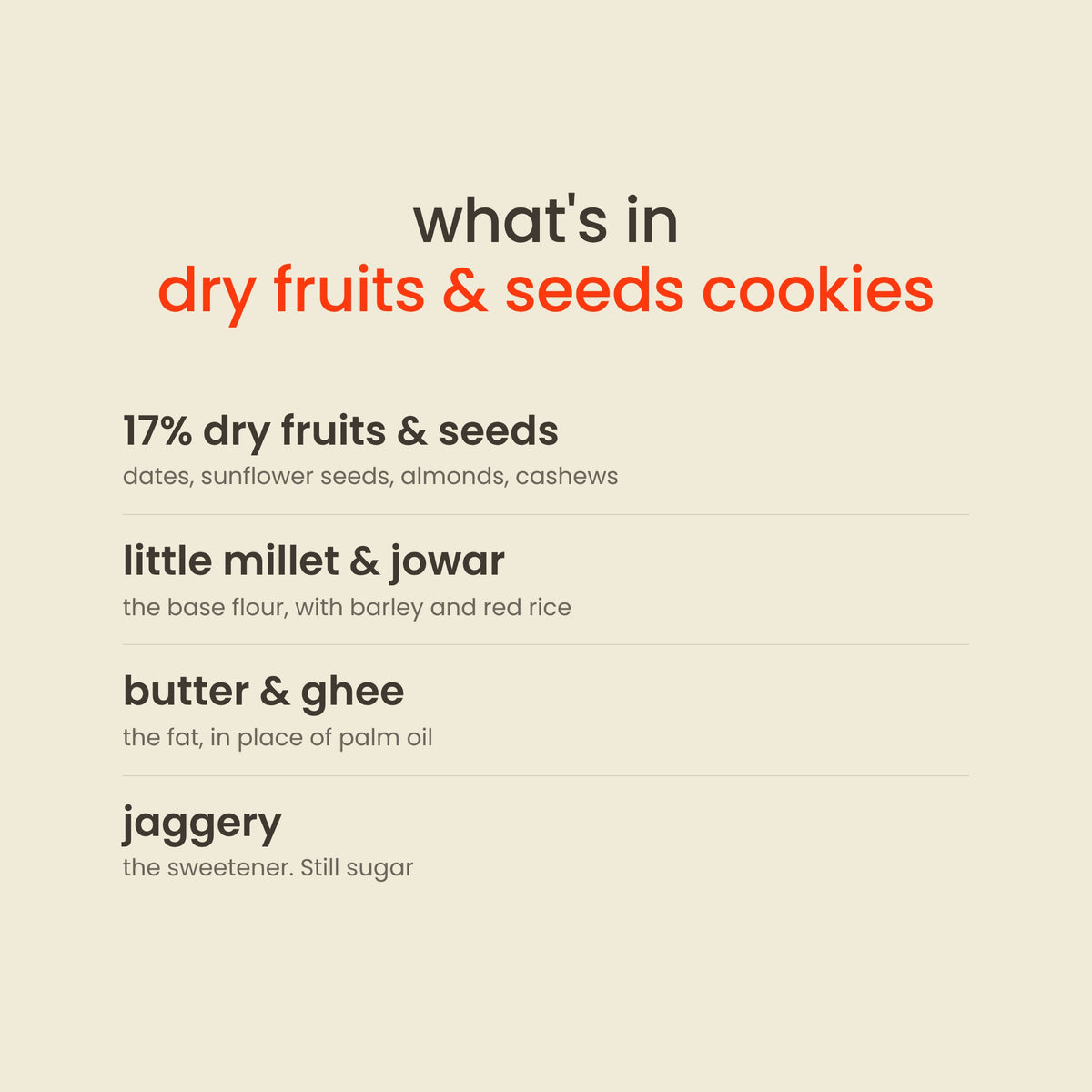 What is in Early Foods Dry Fruits & Seeds Jaggery Cookies: 17% dry fruits & seeds, little millet & jowar, butter & ghee, jaggery
