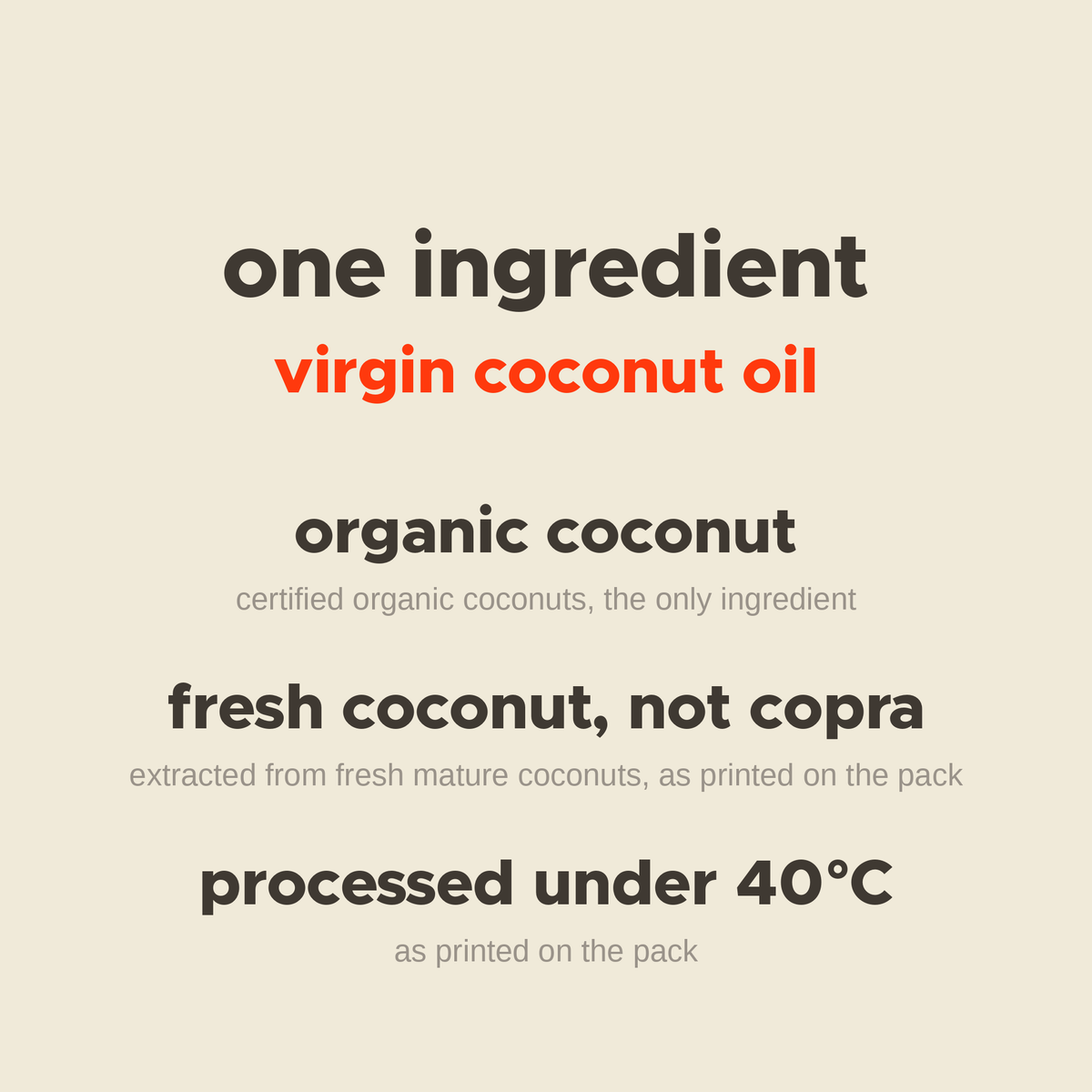 What is in Virgin Coconut Oil: organic coconut, extracted from fresh coconuts not copra, processed under 40°C