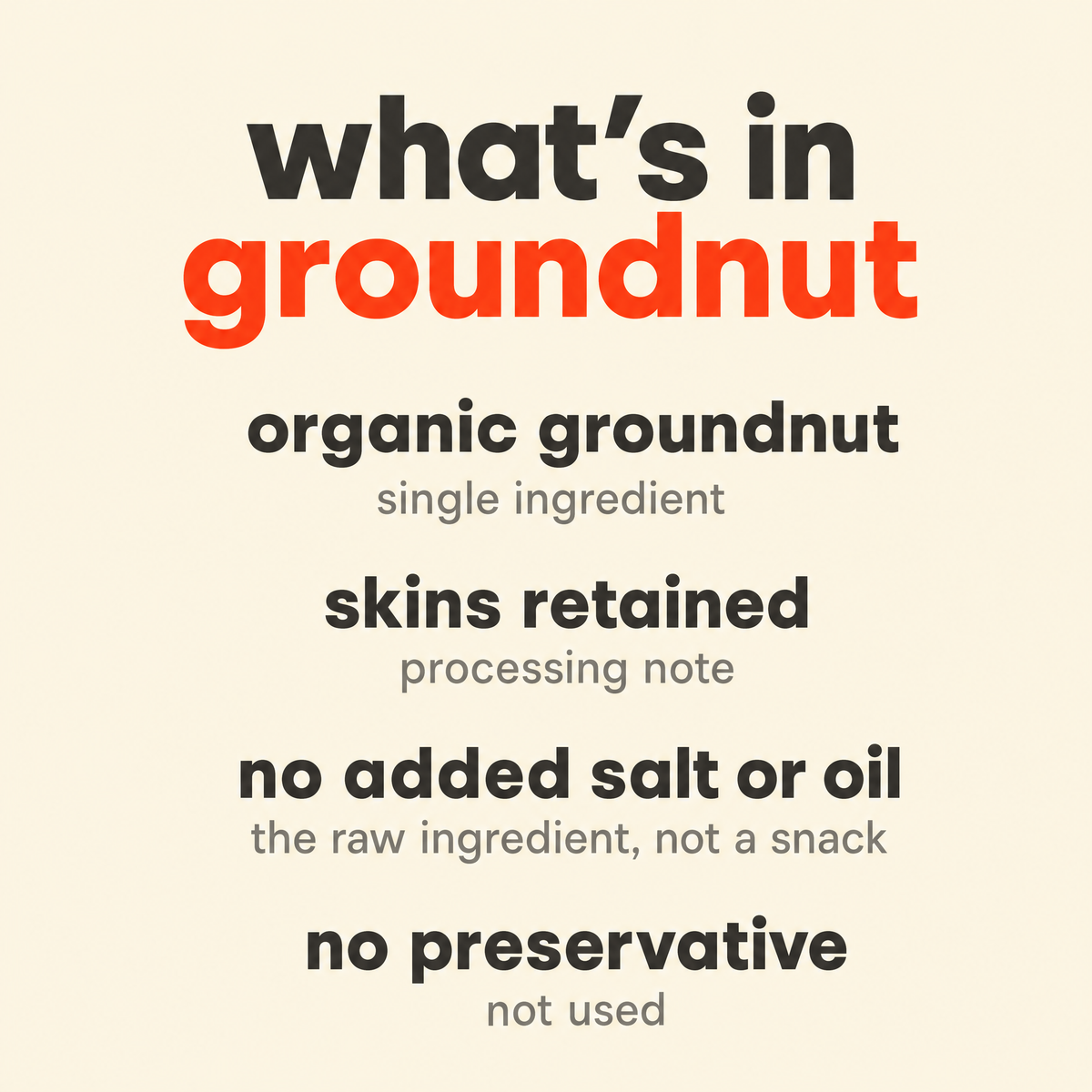 What is in Groundnut / Peanut: organic groundnut, skins retained, no added salt or oil, no preservative