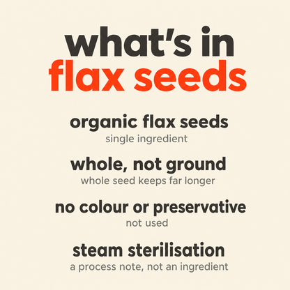 What is in Flax Seeds: organic flax seeds, whole rather than ground, no colour or preservative, steam sterilisation as a process note rather than an ingredient