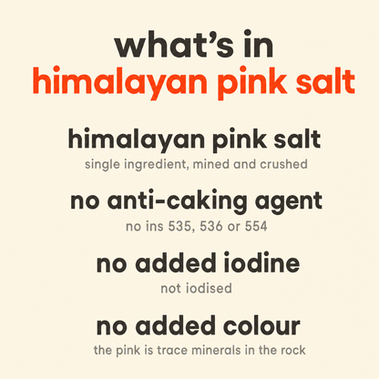 What is in Natural Himalayan Pink Salt: himalayan pink salt, no anti-caking agent, no added iodine, no added colour
