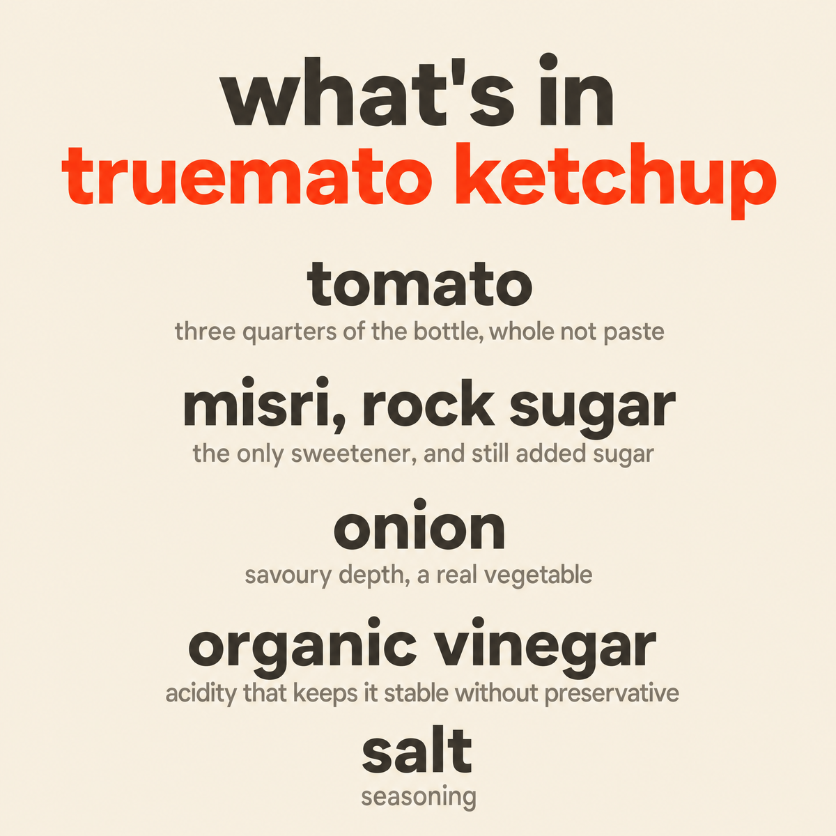What is in Truemato Ketchup: tomato, misri rock sugar, onion, organic vinegar, and salt