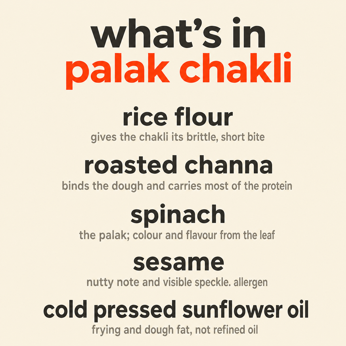 What is in Palak Chakli: organic rice flour, organic roasted channa, organic spinach, organic sesame and organic cold pressed sunflower oil