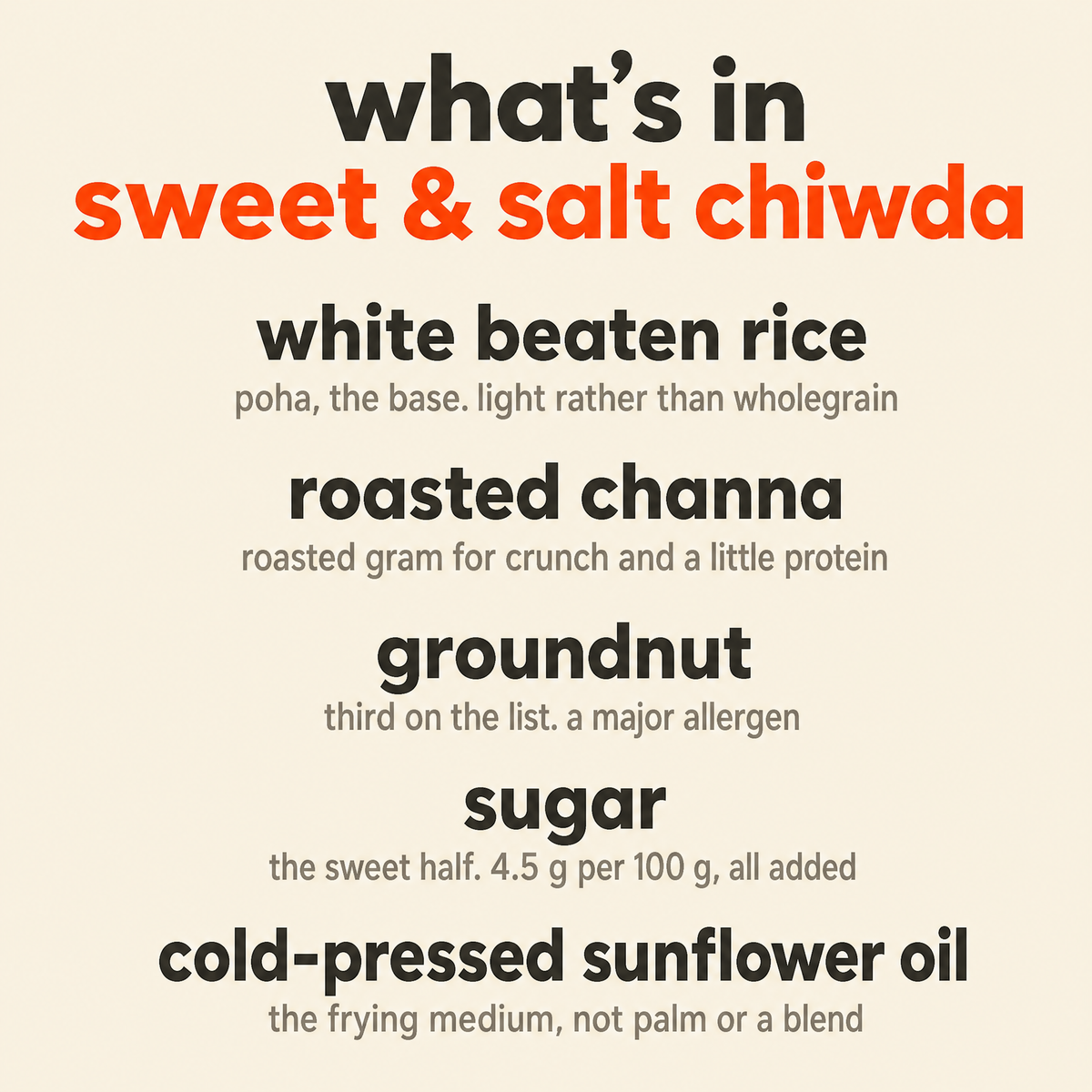 What is in Sweet & Salt Chiwda: organic white beaten rice, organic roasted channa, organic groundnut, organic sugar and organic cold-pressed sunflower oil