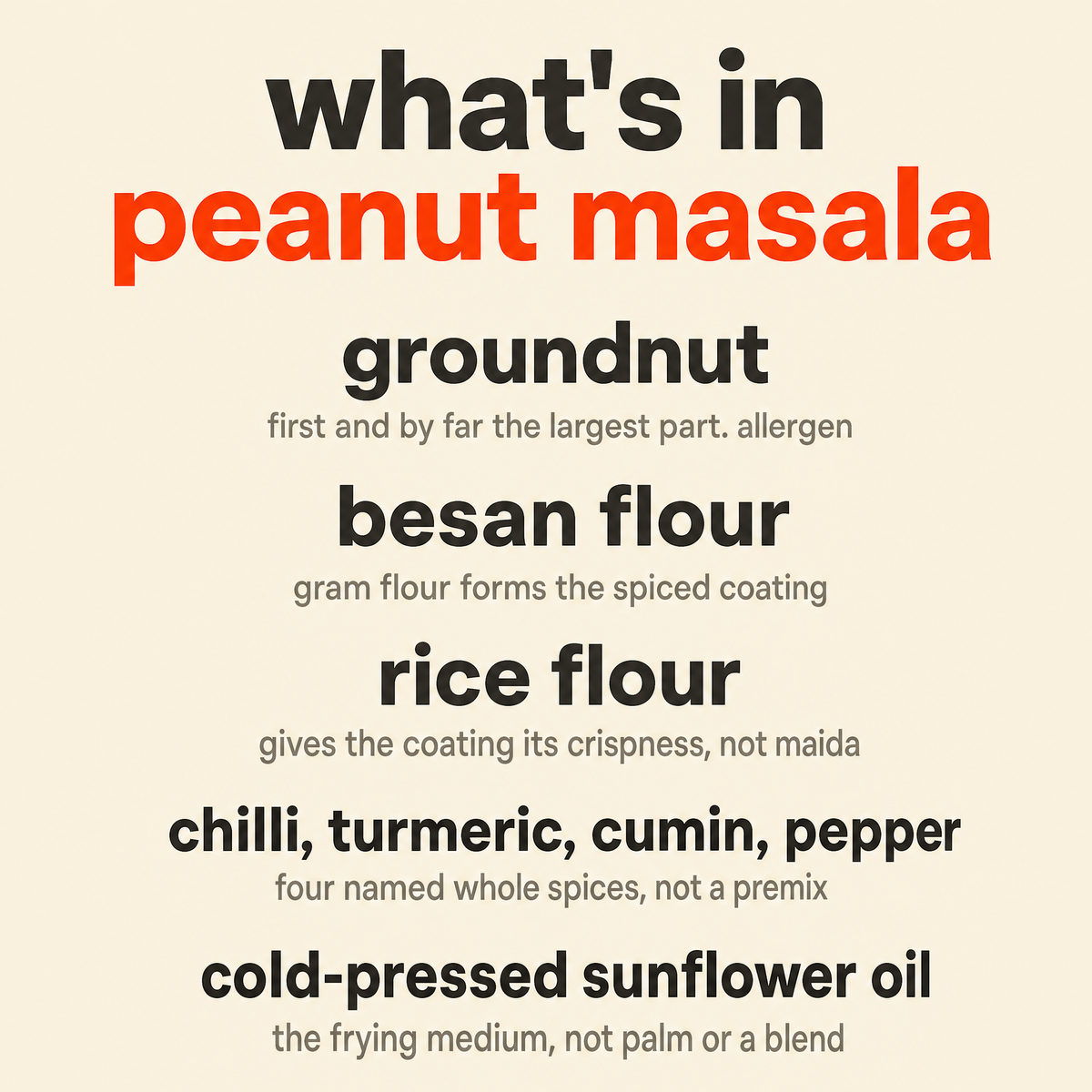 What is in Peanut Masala: organic groundnut, organic besan flour, organic rice flour, organic chilli, turmeric, cumin and pepper, and organic cold-pressed sunflower oil