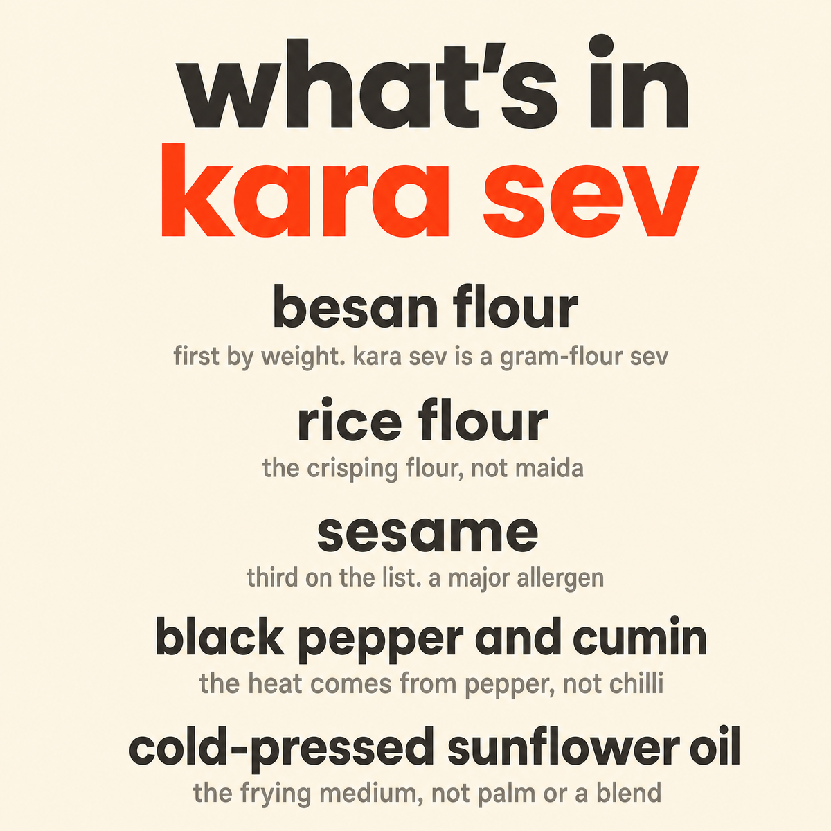 What is in Kara Sev: organic besan flour, organic rice flour, organic sesame, organic black pepper and cumin, and organic cold-pressed sunflower oil