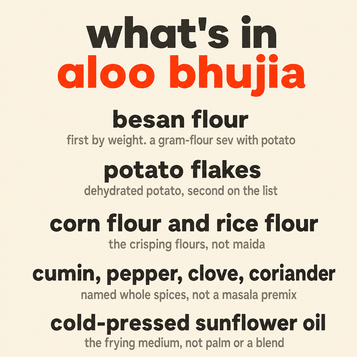 What is in Aloo Bhujia: organic besan flour, organic potato flakes, organic corn flour and rice flour, organic cumin, pepper, clove, coriander and turmeric, and organic cold-pressed sunflower oil