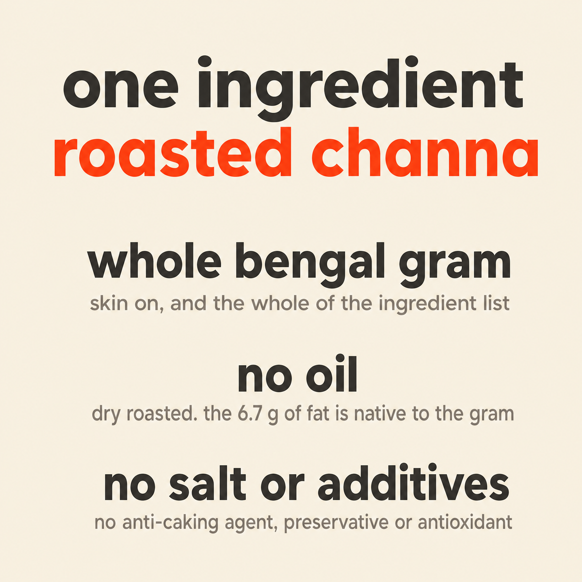 What is in Roasted Channa: organic roasted chana only, whole Bengal gram with the skin on, with no oil, salt, anti-caking agent, preservative or antioxidant