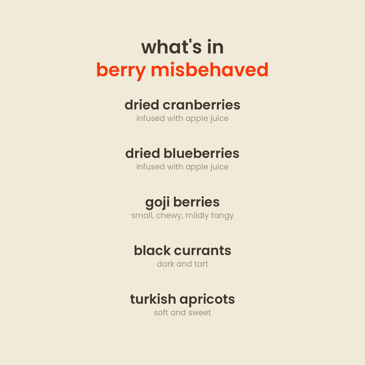 What is in Berry Misbehaved Dried Berry Mix: apple-infused dried cranberries, apple-infused dried blueberries, goji berries, black currants, turkish apricots