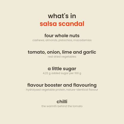 What is in Salsa Scandal Nut Mix: cashews, almonds, pistachios, macadamias, sugar, onion, tomato, lime, garlic, cucumber and beetroot powders, iodised salt, corn starch